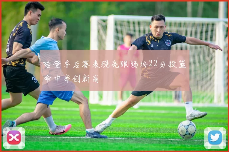哈登季后赛表现亮眼场均22分投篮命中率创新高