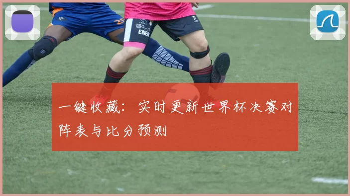 一键收藏:实时更新世界杯决赛对阵表与比分预测