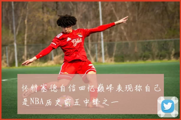 怀特塞德自信回忆巅峰表现称自己是NBA历史前五中锋之一