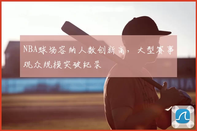 NBA球场容纳人数创新高,大型赛事观众规模突破纪录
