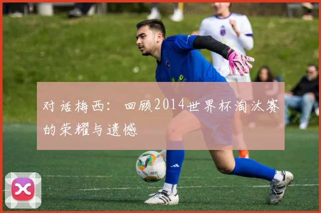 对话梅西：回顾2014世界杯淘汰赛的荣耀与遗憾