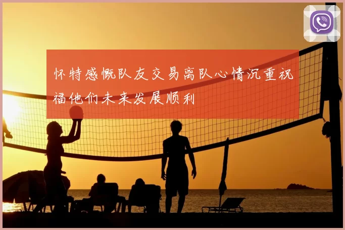 怀特感慨队友交易离队心情沉重祝福他们未来发展顺利