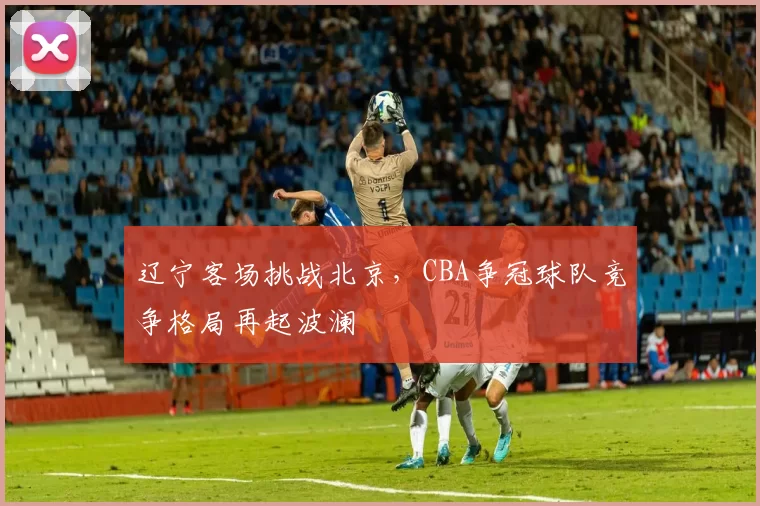 辽宁客场挑战北京,CBA争冠球队竞争格局再起波澜