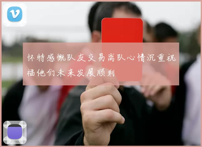 怀特感慨队友交易离队心情沉重祝福他们未来发展顺利