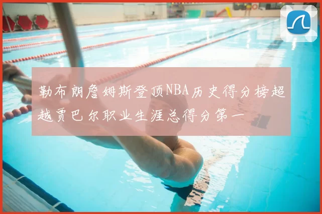 勒布朗詹姆斯登顶NBA历史得分榜超越贾巴尔职业生涯总得分第一