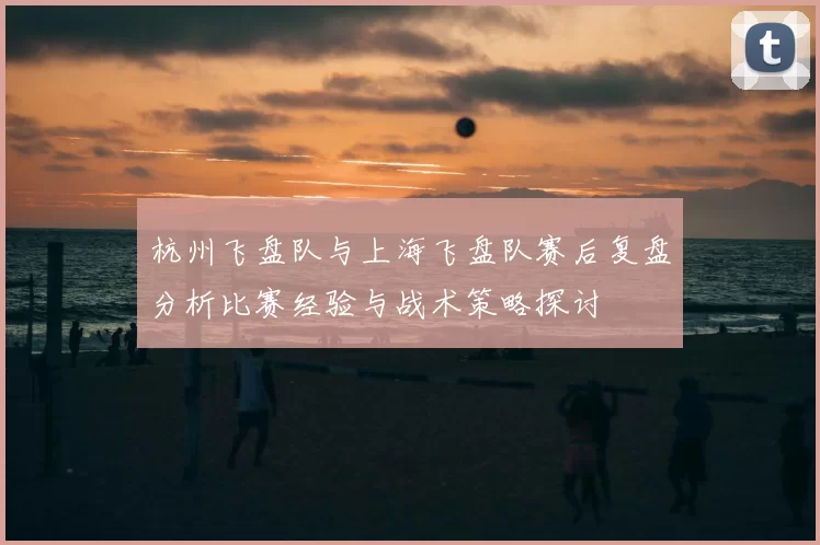 杭州飞盘队与上海飞盘队赛后复盘分析比赛经验与战术策略探讨