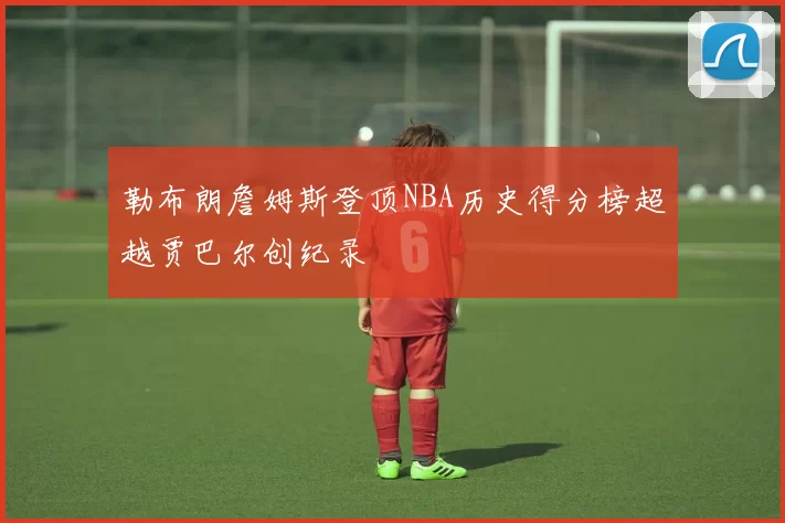 勒布朗詹姆斯登顶NBA历史得分榜超越贾巴尔创纪录