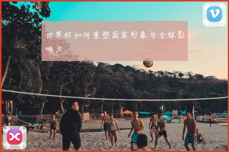 世界杯如何重塑国家形象与全球影响力