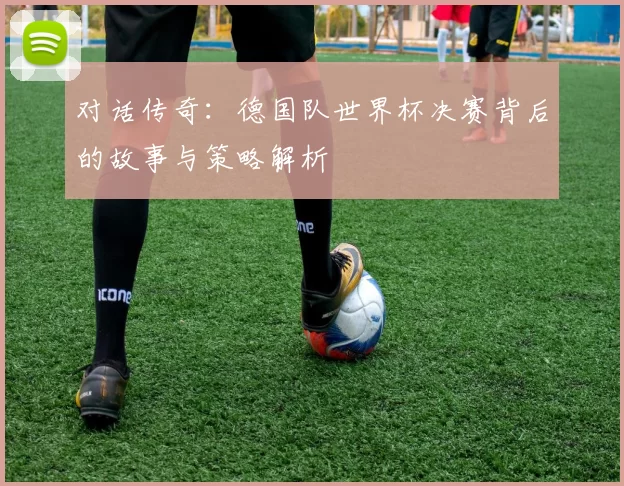 对话传奇:德国队世界杯决赛背后的故事与策略解析