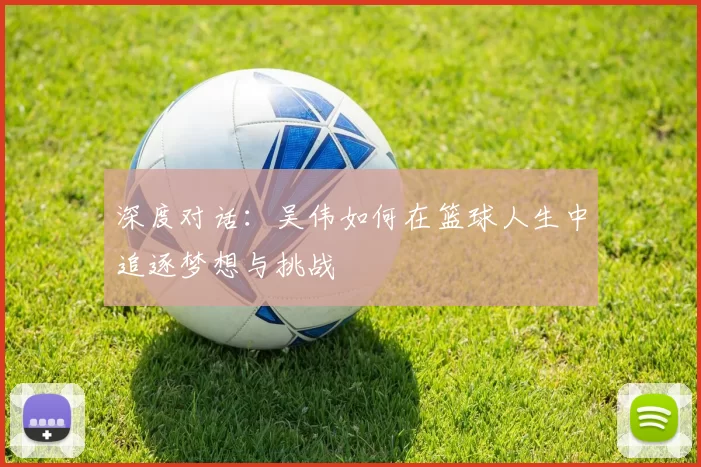 深度对话：吴伟如何在篮球人生中追逐梦想与挑战