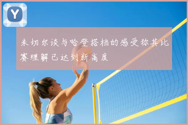 米切尔谈与哈登搭档的感受称其比赛理解已达到新高度