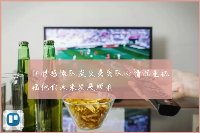 怀特感慨队友交易离队心情沉重祝福他们未来发展顺利