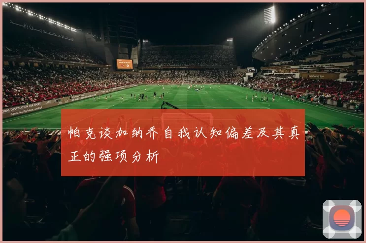 帕克谈加纳乔自我认知偏差及其真正的强项分析