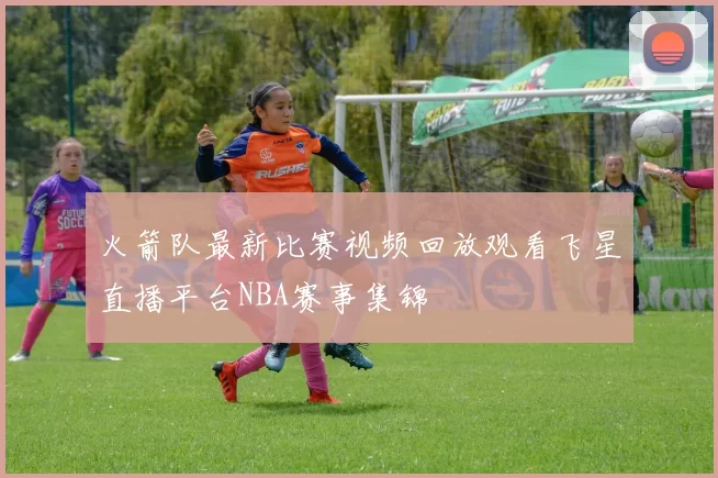 火箭队最新比赛视频回放观看飞星直播平台NBA赛事集锦