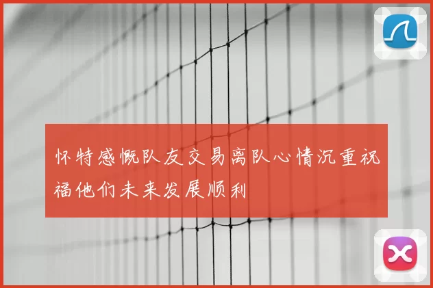 怀特感慨队友交易离队心情沉重祝福他们未来发展顺利