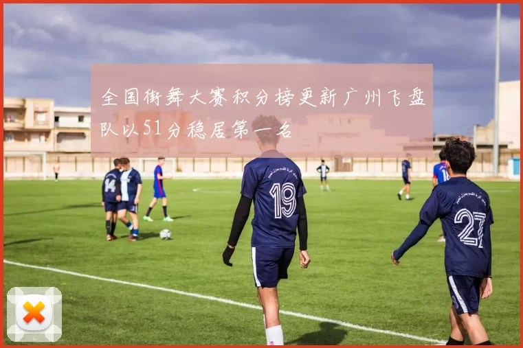 全国街舞大赛积分榜更新广州飞盘队以51分稳居第一名