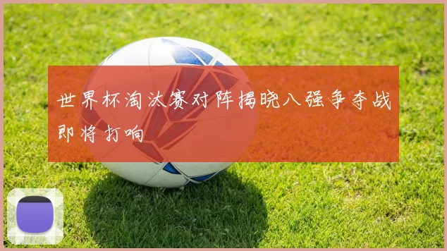 世界杯淘汰赛对阵揭晓八强争夺战即将打响