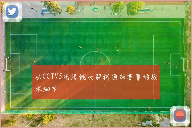 从CCTV5高清镜头解析顶级赛事的战术细节