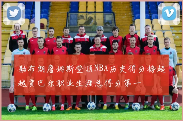 勒布朗詹姆斯登顶NBA历史得分榜超越贾巴尔职业生涯总得分第一
