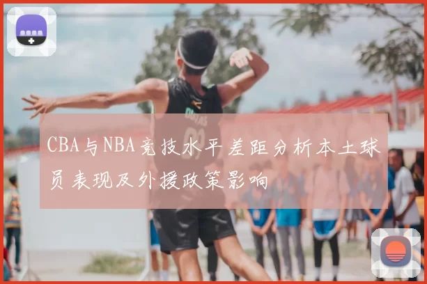 CBA与NBA竞技水平差距分析本土球员表现及外援政策影响