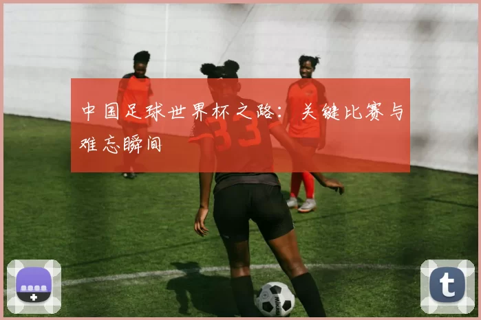 中国足球世界杯之路：关键比赛与难忘瞬间