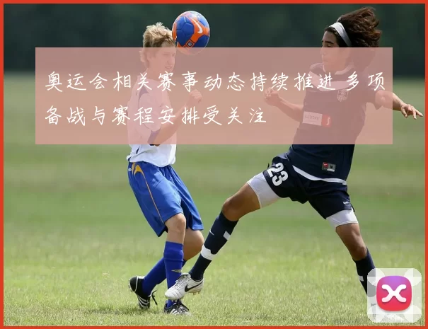 奥运会相关赛事动态持续推进 多项备战与赛程安排受关注
