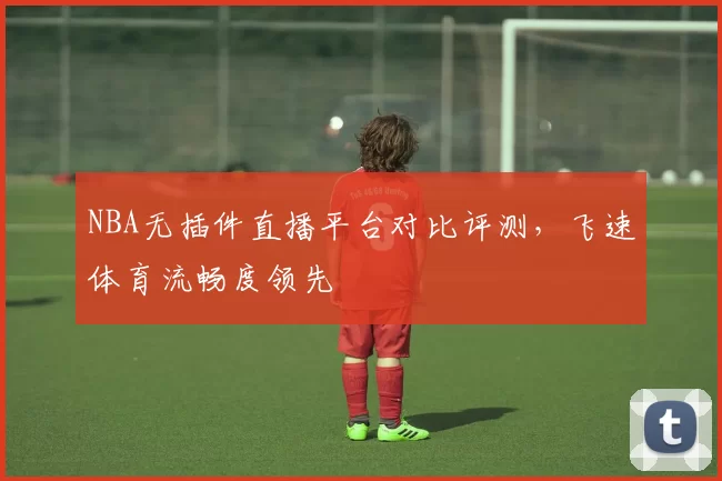 NBA无插件直播平台对比评测，飞速体育流畅度领先