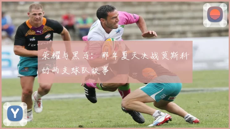 荣耀与黑马：那年夏天决战莫斯科的两支球队故事