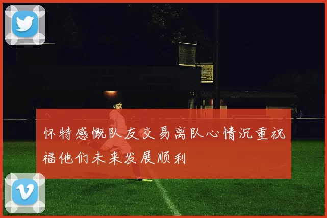 怀特感慨队友交易离队心情沉重祝福他们未来发展顺利