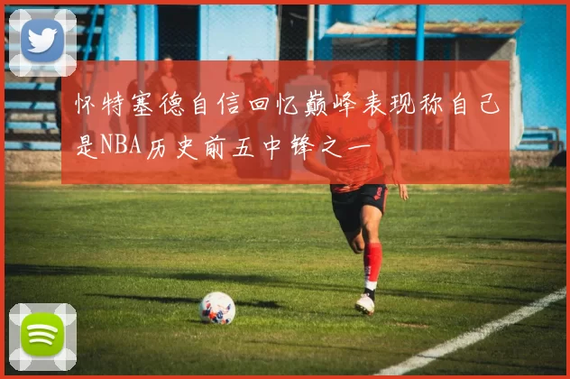 怀特塞德自信回忆巅峰表现称自己是NBA历史前五中锋之一