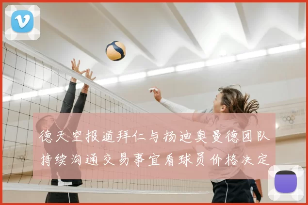 德天空报道拜仁与扬迪奥曼德团队持续沟通交易事宜看球员价格决定成败