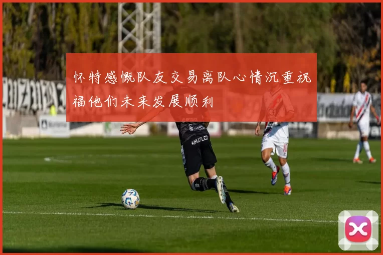 怀特感慨队友交易离队心情沉重祝福他们未来发展顺利