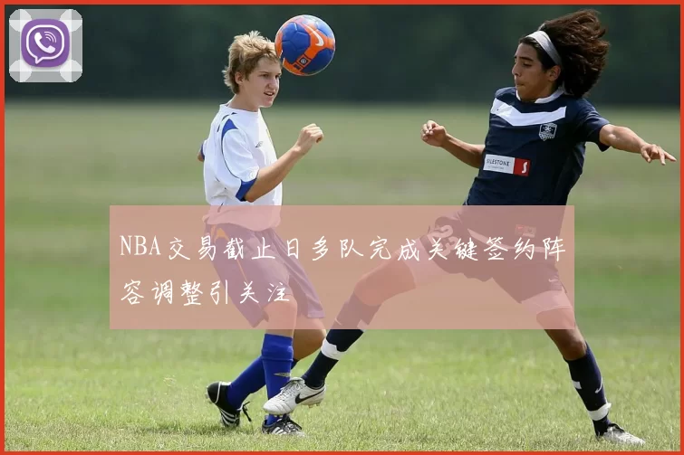 NBA交易截止日多队完成关键签约阵容调整引关注