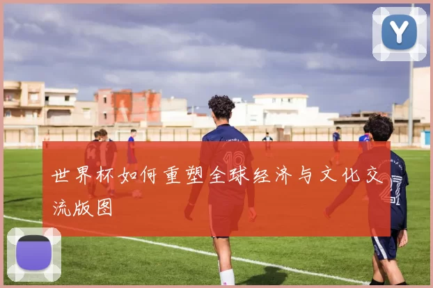 世界杯如何重塑全球经济与文化交流版图