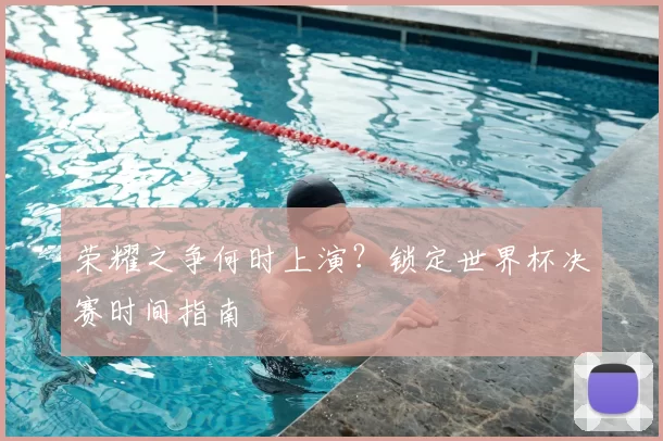 荣耀之争何时上演?锁定世界杯决赛时间指南