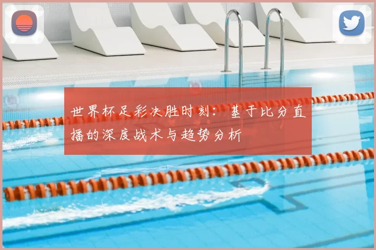 世界杯足彩决胜时刻:基于比分直播的深度战术与趋势分析