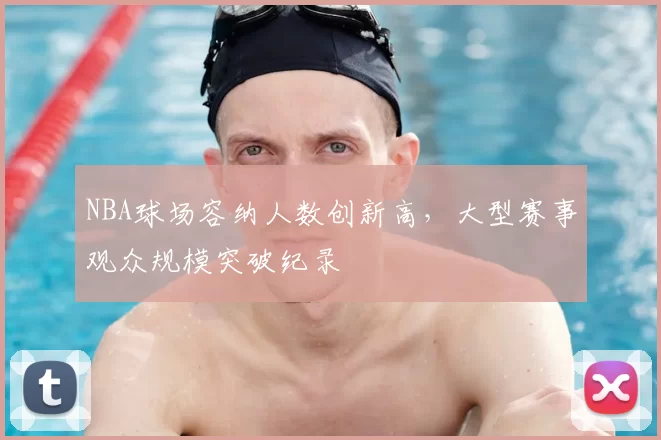 NBA球场容纳人数创新高,大型赛事观众规模突破纪录