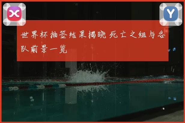 世界杯抽签结果揭晓 死亡之组与各队前景一览