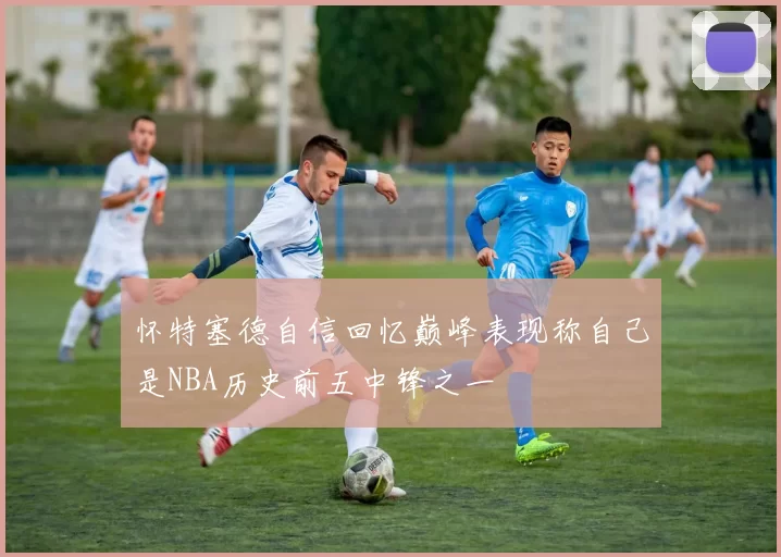 怀特塞德自信回忆巅峰表现称自己是NBA历史前五中锋之一