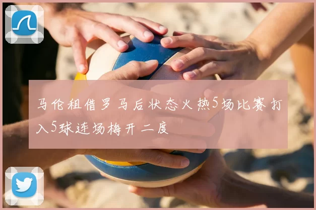 马伦租借罗马后状态火热5场比赛打入5球连场梅开二度