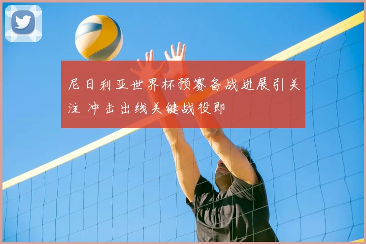 尼日利亚世界杯预赛备战进展引关注 冲击出线关键战役即