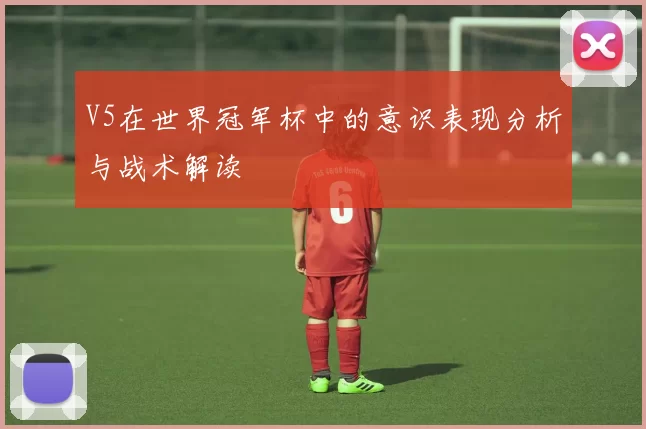 V5在世界冠军杯中的意识表现分析与战术解读