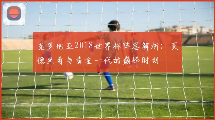 克罗地亚2018世界杯阵容解析：莫德里奇与黄金一代的巅峰时刻