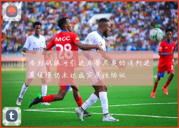 洛杉矶银河引进库蒂尼奥的谈判进展缓慢仍未达成实质性协议