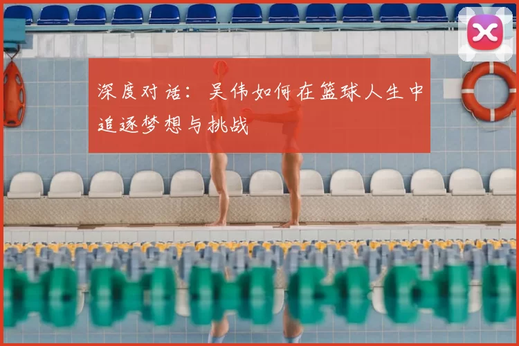 深度对话：吴伟如何在篮球人生中追逐梦想与挑战