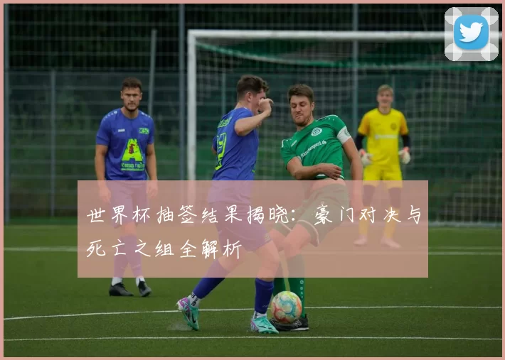 世界杯抽签结果揭晓:豪门对决与死亡之组全解析