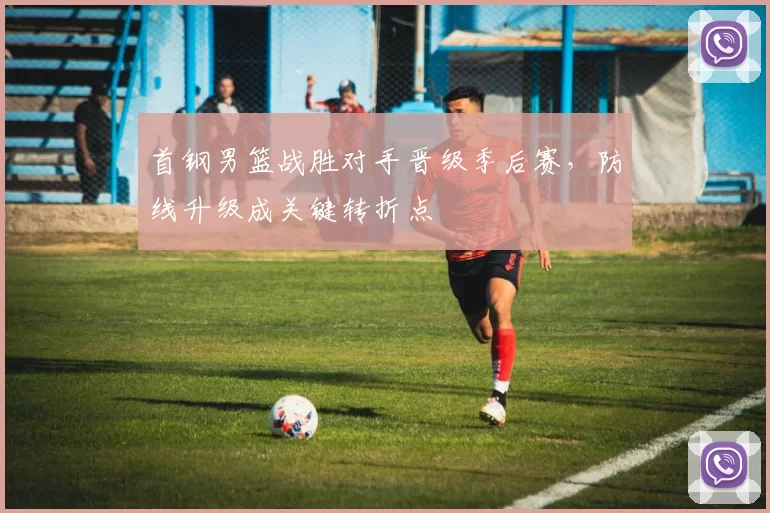 首钢男篮战胜对手晋级季后赛,防线升级成关键转折点