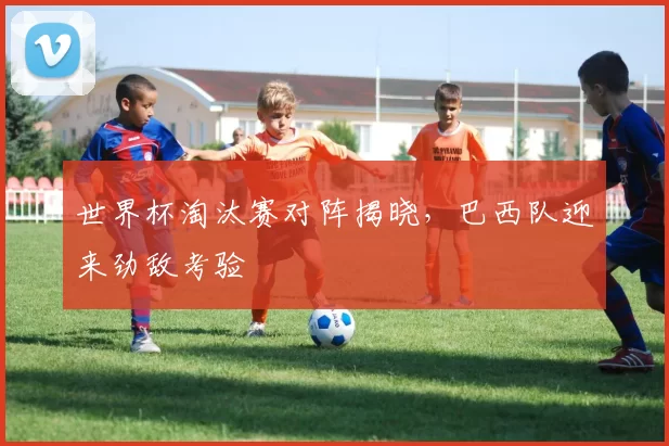 世界杯淘汰赛对阵揭晓,巴西队迎来劲敌考验