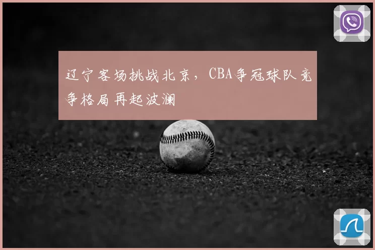 辽宁客场挑战北京,CBA争冠球队竞争格局再起波澜
