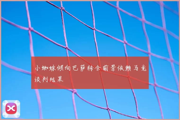 小蜘蛛倾向巴萨转会前景依赖马竞谈判结果